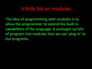 A little bit on modules
The idea of programming with modules is to
allow the programmer to extend the built in
capabilities of the language. It packages up bits
of program into modules that we can 'plug in' to
our programs.

 