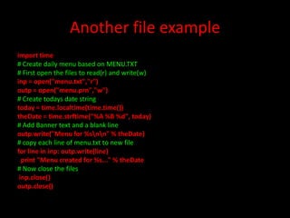 Another file example
import time
# Create daily menu based on MENU.TXT
# First open the files to read(r) and write(w)
inp = open("menu.txt","r")
outp = open("menu.prn","w")
# Create todays date string
today = time.localtime(time.time())
theDate = time.strftime("%A %B %d", today)
# Add Banner text and a blank line
outp.write("Menu for %snn" % theDate)
# copy each line of menu.txt to new file
for line in inp: outp.write(line)
print "Menu created for %s..." % theDate
# Now close the files
inp.close()
outp.close()

 