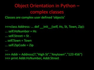 Object Orientation in Python –
complex classes
Classes are complex user defined ‘objects’
>>>class Address: ... def __init__(self, Hs, St, Town, Zip):
... self.HsNumber = Hs
... self.Street = St .
.. self.Town = Town
... self.ZipCode = Zip
...
>>> Addr = Address(7,"High St","Anytown","123 456")
>>> print Addr.HsNumber, Addr.Street

 