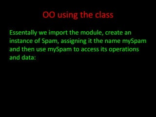 OO using the class
Essentally we import the module, create an
instance of Spam, assigning it the name mySpam
and then use mySpam to access its operations
and data:

 