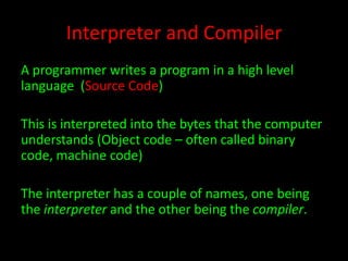 Interpreter and Compiler
A programmer writes a program in a high level
language (Source Code)
This is interpreted into the bytes that the computer
understands (Object code – often called binary
code, machine code)
The interpreter has a couple of names, one being
the interpreter and the other being the compiler.

 