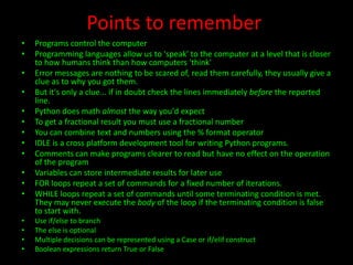 Points to remember
•
•
•
•

•
•
•
•
•
•
•
•
•
•
•
•

Programs control the computer
Programming languages allow us to 'speak' to the computer at a level that is closer
to how humans think than how computers 'think'
Error messages are nothing to be scared of, read them carefully, they usually give a
clue as to why you got them.
But it's only a clue... if in doubt check the lines immediately before the reported
line.
Python does math almost the way you'd expect
To get a fractional result you must use a fractional number
You can combine text and numbers using the % format operator
IDLE is a cross platform development tool for writing Python programs.
Comments can make programs clearer to read but have no effect on the operation
of the program
Variables can store intermediate results for later use
FOR loops repeat a set of commands for a fixed number of iterations.
WHILE loops repeat a set of commands until some terminating condition is met.
They may never execute the body of the loop if the terminating condition is false
to start with.
Use if/else to branch
The else is optional
Multiple decisions can be represented using a Case or if/elif construct
Boolean expressions return True or False

 