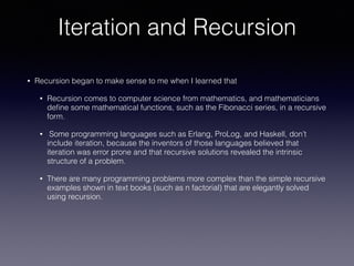 Iteration and Recursion
• Recursion began to make sense to me when I learned that
• Recursion comes to computer science from mathematics, and mathematicians
deﬁne some mathematical functions, such as the Fibonacci series, in a recursive
form.
• Some programming languages such as Erlang, ProLog, and Haskell, don’t
include iteration, because the inventors of those languages believed that
iteration was error prone and that recursive solutions revealed the intrinsic
structure of a problem.
• There are many programming problems more complex than the simple recursive
examples shown in text books (such as n factorial) that are elegantly solved
using recursion.
 