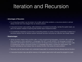 Iteration and Recursion
• Advantages of Recursion
• If a computing problem can be broken into smaller self-similar problems, a recursive solution is almost
always shorter and more elegant than an iterative solution.
• A recursive function uses existing, well-understood, and tested functionality, namely the system stack, as
part of its solution instead of requiring that another stack module be written.
• It is sometimes necessary to prove that a computing solution is correct. Proving correctness is easier for a
recursive solution than an iterative solution because recursion and proof by induction are closely related.
• Disadvantages
• Using recursion means many function calls. In many programming languages, a function call is relatively
slow compared to other operations. In languages that don’t include iteration, the language compiler or
interpreter will transform some recursive functions into iterative ones to lower the number of function calls.
If a programmer writes a recursive function in a language that doesn’t include this optimization, that
function will likely be much slower than an iterative function that solves the same problem.
• Recursion can be hard to learn and understand especially for someone that has already learned iteration.
• A recursive function may use all the memory in the system stack which will cause the program to crash.
 