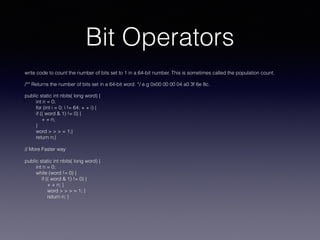Bit Operators
write code to count the number of bits set to 1 in a 64-bit number. This is sometimes called the population count.
/** Returns the number of bits set in a 64-bit word. */ e.g 0x00 00 00 04 a0 3f 6e 8c.
public static int nbits( long word) {
int n = 0;
for (int i = 0; i != 64; + + i) {
if (( word & 1) != 0) {
+ + n;
}
word > > > = 1;}
return n;}
// More Faster way
public static int nbits( long word) {
int n = 0;
while (word != 0) {
if (( word & 1) != 0) {
+ + n; }
word > > > = 1; }
return n; }
 