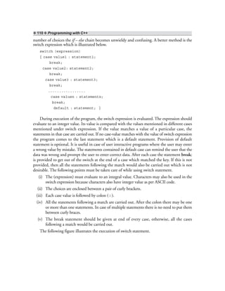 ❖ 110 ❖ Programming with C++
number of choices the if – else chain becomes unwieldy and confusing. A better method is the
switch expression which is illustrated below.
switch (expression)
{ case value1 : statement1;
break;
case value2: statement2;
break;
case value3 : statement3;
break;
.................
case valuen : statementn;
break;
default : statement; }
During execution of the program, the switch expression is evaluated. The expression should
evaluate to an integer value. Its value is compared with the values mentioned in different cases
mentioned under switch expression. If the value matches a value of a particular case, the
statements in that case are carried out. If no case-value matches with the value of switch expression
the program comes to the last statement which is a default statement. Provision of default
statement is optional. It is useful in case of user interactive programs where the user may enter
a wrong value by mistake. The statements contained in default case can remind the user that the
data was wrong and prompt the user to enter correct data. After each case the statement break;
is provided to get out of the switch at the end of a case which matched the key. If this is not
provided, then all the statements following the match would also be carried out which is not
desirable. The following points must be taken care of while using switch statement.
(i) The (expression) must evaluate to an integral value. Characters may also be used in the
switch expression because characters also have integer value as per ASCII code.
(ii) The choices are enclosed between a pair of curly brackets.
(iii) Each case value is followed by colon ( : ).
(iv) All the statements following a match are carried out. After the colon there may be one
or more than one statements. In case of multiple statements there is no need to put them
between curly braces.
(v) The break statement should be given at end of every case, otherwise, all the cases
following a match would be carried out.
The following figure illustrates the execution of switch statement.
 