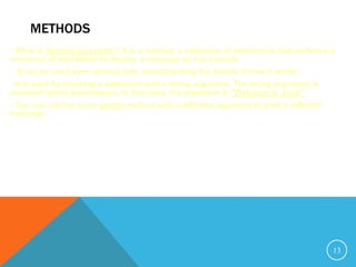 METHODS
What is System.out.println? It is a method: a collection of statements that performs a
sequence of operations to display a message on the console.
 It can be used even without fully understanding the details of how it works.
It is used by invoking a statement with a string argument. The string argument is
enclosed within parentheses. In this case, the argument is "Welcome to Java!"
You can call the same println method with a different argument to print a different
message.
13
 