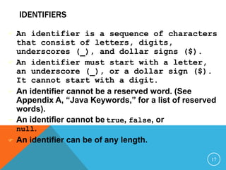 IDENTIFIERS
 An identifier is a sequence of characters
that consist of letters, digits,
underscores (_), and dollar signs ($).
 An identifier must start with a letter,
an underscore (_), or a dollar sign ($).
It cannot start with a digit.
 An identifier cannot be a reserved word. (See
Appendix A, “Java Keywords,” for a list of reserved
words).
 An identifier cannot be true, false, or
null.
 An identifier can be of any length.
17
 