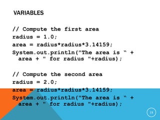 VARIABLES
// Compute the first area
radius = 1.0;
area = radius*radius*3.14159;
System.out.println("The area is “ +
area + " for radius "+radius);
// Compute the second area
radius = 2.0;
area = radius*radius*3.14159;
System.out.println("The area is “ +
area + " for radius "+radius);
18
 