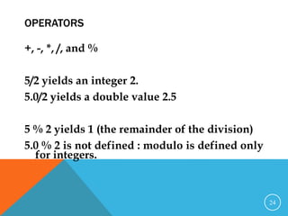 OPERATORS
+, -, *, /, and %
5/2 yields an integer 2.
5.0/2 yields a double value 2.5
5 % 2 yields 1 (the remainder of the division)
5.0 % 2 is not defined : modulo is defined only
for integers.
24
 