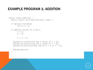 EXAMPLE PROGRAM 1: ADDITION
26
public class addition {
public static void main(String[] args) {
// declare variables
int x, y, z;
// Specify values of x and y
x = 2;
y = 3;
z = x + y;
System.out.println("x has a value of " + x);
System.out.println("y has a value of " + y);
System.out.println("The sum of x + y is " + z);
System.exit(0);
}
}
 