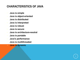 CHARACTERISTICS OF JAVA
 Java is simple
 Java is object-oriented
 Java is distributed
 Java is interpreted
 Java is robust
 Java is secure
 Java is architecture-neutral
 Java is portable
 Java’s performance
 Java is multithreaded
 Java is dynamic
3
 