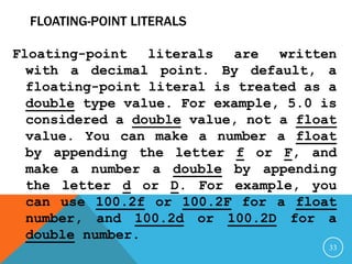 FLOATING-POINT LITERALS
Floating-point literals are written
with a decimal point. By default, a
floating-point literal is treated as a
double type value. For example, 5.0 is
considered a double value, not a float
value. You can make a number a float
by appending the letter f or F, and
make a number a double by appending
the letter d or D. For example, you
can use 100.2f or 100.2F for a float
number, and 100.2d or 100.2D for a
double number.
33
 