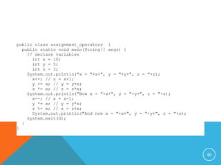 40
public class assignment_operators {
public static void main(String[] args) {
// declare variables
int x = 10;
int y = 5;
int z = 3;
System.out.println("x = "+x+", y = "+y+", z = "+z);
x++; // x = x+1;
y += x; // y = y+x;
z *= x; // z = z*x;
System.out.println("Now x = "+x+", y = "+y+", z = "+z);
x--; // x = x-1;
y *= x; // y = y*x;
z %= x; // z = z%x;
System.out.println("And now x = "+x+", y = "+y+", z = "+z);
System.exit(0);
}
}
 