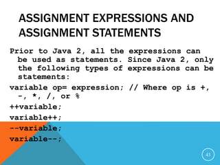 ASSIGNMENT EXPRESSIONS AND
ASSIGNMENT STATEMENTS
Prior to Java 2, all the expressions can
be used as statements. Since Java 2, only
the following types of expressions can be
statements:
variable op= expression; // Where op is +,
-, *, /, or %
++variable;
variable++;
--variable;
variable--;
43
 