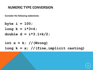 NUMERIC TYPE CONVERSION
Consider the following statements:
byte i = 100;
long k = i*3+4;
double d = i*3.1+k/2;
int x = k; //(Wrong)
long k = x; //(fine,implicit casting)
44
 