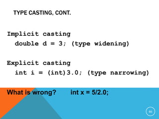 TYPE CASTING, CONT.
Implicit casting
double d = 3; (type widening)
Explicit casting
int i = (int)3.0; (type narrowing)
What is wrong? int x = 5/2.0;
46
 