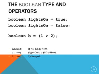 THE BOOLEAN TYPE AND
OPERATORS
boolean lightsOn = true;
boolean lightsOn = false;
boolean b = (1 > 2);
 && (and) (1 < x) && (x < 100)
 || (or) (lightsOn) || (isDayTime)
 ! (not) !(isStopped)
53
 