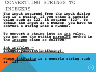 CONVERTTING STRINGS TO
INTEGERS
The input returned from the input dialog
box is a string. If you enter a numeric
value such as 123, it returns “123”. To
obtain the input as a number, you have to
convert a string into a number.
To convert a string into an int value,
you can use the static parseInt method in
the Integer class as follows:
int intValue =
Integer.parseInt(intString);
where intString is a numeric string such
as “123”.
66
 