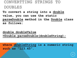 CONVERTTING STRINGS TO
DOUBLES
To convert a string into a double
value, you can use the static
parseDouble method in the Double class
as follows:
double doubleValue
=Double.parseDouble(doubleString);
where doubleString is a numeric string
such as “123.45”.
67
 
