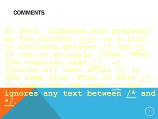 COMMENTS
In Java, comments are preceded
by two slashes (//) in a line,
or enclosed between /* and */
in one or multiple lines. When
the compiler sees //, it
ignores all text after // in
the same line. When it sees /*,
it scans for the next */ and
ignores any text between /* and
*/.
7
 