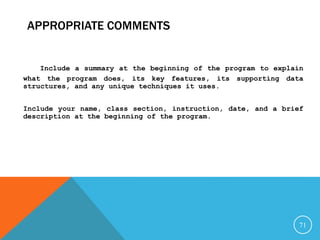 APPROPRIATE COMMENTS
Include a summary at the beginning of the program to explain
what the program does, its key features, its supporting data
structures, and any unique techniques it uses.
Include your name, class section, instruction, date, and a brief
description at the beginning of the program.
71
 