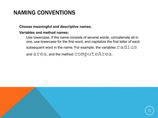 NAMING CONVENTIONS
 Choose meaningful and descriptive names.
 Variables and method names:
– Use lowercase. If the name consists of several words, concatenate all in
one, use lowercase for the first word, and capitalize the first letter of each
subsequent word in the name. For example, the variables radius
and area, and the method computeArea.
72
 