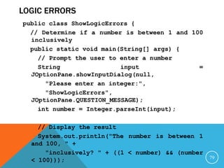 LOGIC ERRORS
public class ShowLogicErrors {
// Determine if a number is between 1 and 100
inclusively
public static void main(String[] args) {
// Prompt the user to enter a number
String input =
JOptionPane.showInputDialog(null,
"Please enter an integer:",
"ShowLogicErrors",
JOptionPane.QUESTION_MESSAGE);
int number = Integer.parseInt(input);
// Display the result
System.out.println("The number is between 1
and 100, " +
"inclusively? " + ((1 < number) && (number
< 100))); 79
 