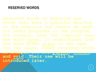RESERVED WORDS
Reserved words or keywords are
words that have a specific meaning
to the compiler and cannot be used
for other purposes in the program.
For example, when the compiler sees
the word class, it understands that
the word after class is the name
for the class. Other reserved words
in Example 1.1 are public, static,
and void. Their use will be
introduced later.
8
 