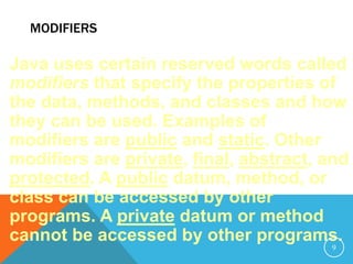 MODIFIERS
Java uses certain reserved words called
modifiers that specify the properties of
the data, methods, and classes and how
they can be used. Examples of
modifiers are public and static. Other
modifiers are private, final, abstract, and
protected. A public datum, method, or
class can be accessed by other
programs. A private datum or method
cannot be accessed by other programs.
9
 