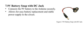 7.9V Battery Snap with DC Jack
• Connects the 9V battery to the Arduino securely.
• Allows for easy battery replacement and stable
power supply to the circuit.
Figure1.7:9V Battery Snap with DC Jack
 