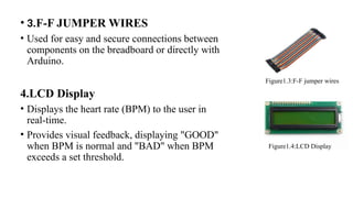 • 3.F-F JUMPER WIRES
• Used for easy and secure connections between
components on the breadboard or directly with
Arduino.
4.LCD Display
• Displays the heart rate (BPM) to the user in
real-time.
• Provides visual feedback, displaying "GOOD"
when BPM is normal and "BAD" when BPM
exceeds a set threshold.
Figure1.3:F-F jumper wires
Figure1.4:LCD Display
 