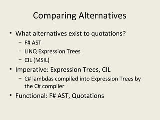 Comparing Alternatives
• What alternatives exist to quotations?
– F# AST
– LINQ Expression Trees
– CIL (MSIL)
• Imperative: Expression Trees, CIL
– C# lambdas compiled into Expression Trees by
the C# compiler
• Functional: F# AST, Quotations
 