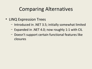Comparing Alternatives
• LINQ Expression Trees
– Introduced in .NET 3.5; initially somewhat limited
– Expanded in .NET 4.0; now roughly 1:1 with CIL
– Doesn’t support certain functional features like
closures
 