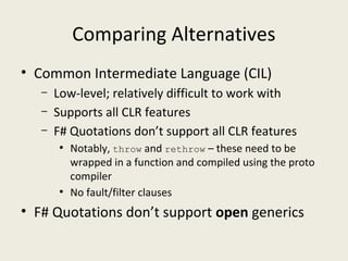 Comparing Alternatives
• Common Intermediate Language (CIL)
– Low-level; relatively difficult to work with
– Supports all CLR features
– F# Quotations don’t support all CLR features
●
Notably, throw and rethrow – these need to be
wrapped in a function and compiled using the proto
compiler
●
No fault/filter clauses
• F# Quotations don’t support open generics
 