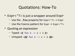Quotations: How-To
• Expr<‘T> is just a wrapper around Expr
– Use the .Raw property for Expr<‘T> -> Expr
– Use the Coerce pattern for Expr -> Expr<‘T>
• Quoting an expression
– Typed: <@ fun x -> x + 2 @>
– Untyped: <@@ fun x -> x + 2 @@>
 
