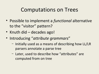 Computations on Trees
• Possible to implement a functional alternative
to the “visitor” pattern?
• Knuth did – decades ago!
• Introducing “attribute grammars”
– Initially used as a means of describing how LL/LR
parsers annotate a parse tree
– Later, used to describe how “attributes” are
computed from on tree
 