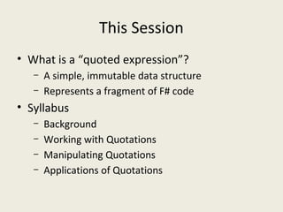 This Session
• What is a “quoted expression”?
– A simple, immutable data structure
– Represents a fragment of F# code
• Syllabus
– Background
– Working with Quotations
– Manipulating Quotations
– Applications of Quotations
 