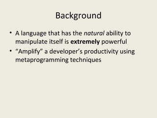 Background
• A language that has the natural ability to
manipulate itself is extremely powerful
• “Amplify” a developer’s productivity using
metaprogramming techniques
 