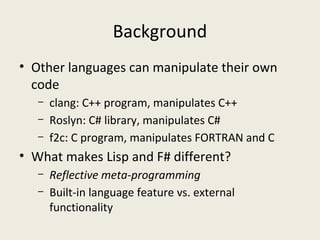 Background
• Other languages can manipulate their own
code
– clang: C++ program, manipulates C++
– Roslyn: C# library, manipulates C#
– f2c: C program, manipulates FORTRAN and C
• What makes Lisp and F# different?
– Reflective meta-programming
– Built-in language feature vs. external
functionality
 