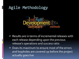 Agile Methodology
 Results are in terms of incremental releases with
each release depending upon the previous
release’s operations and success ratio
 Does its maximum to ensure most of the errors
and loopholes are covered up before the project
actually goes live
 