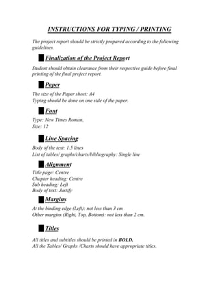 INSTRUCTIONS FOR TYPING / PRINTING
The project report should be strictly prepared according to the following
guidelines.

      Finalization of the Project Report
Student should obtain clearance from their respective guide before final
printing of the final project report.

      Paper
The size of the Paper sheet: A4
Typing should be done on one side of the paper.

      Font
Type: New Times Roman,
Size: 12

      Line Spacing
Body of the text: 1.5 lines
List of tables/ graphs/charts/bibliography: Single line

      Alignment
Title page: Centre
Chapter heading: Centre
Sub heading: Left
Body of text: Justify
      Margins
At the binding edge (Left): not less than 3 cm
Other margins (Right, Top, Bottom): not less than 2 cm.

      Titles
All titles and subtitles should be printed in BOLD.
All the Tables/ Graphs /Charts should have appropriate titles.
 