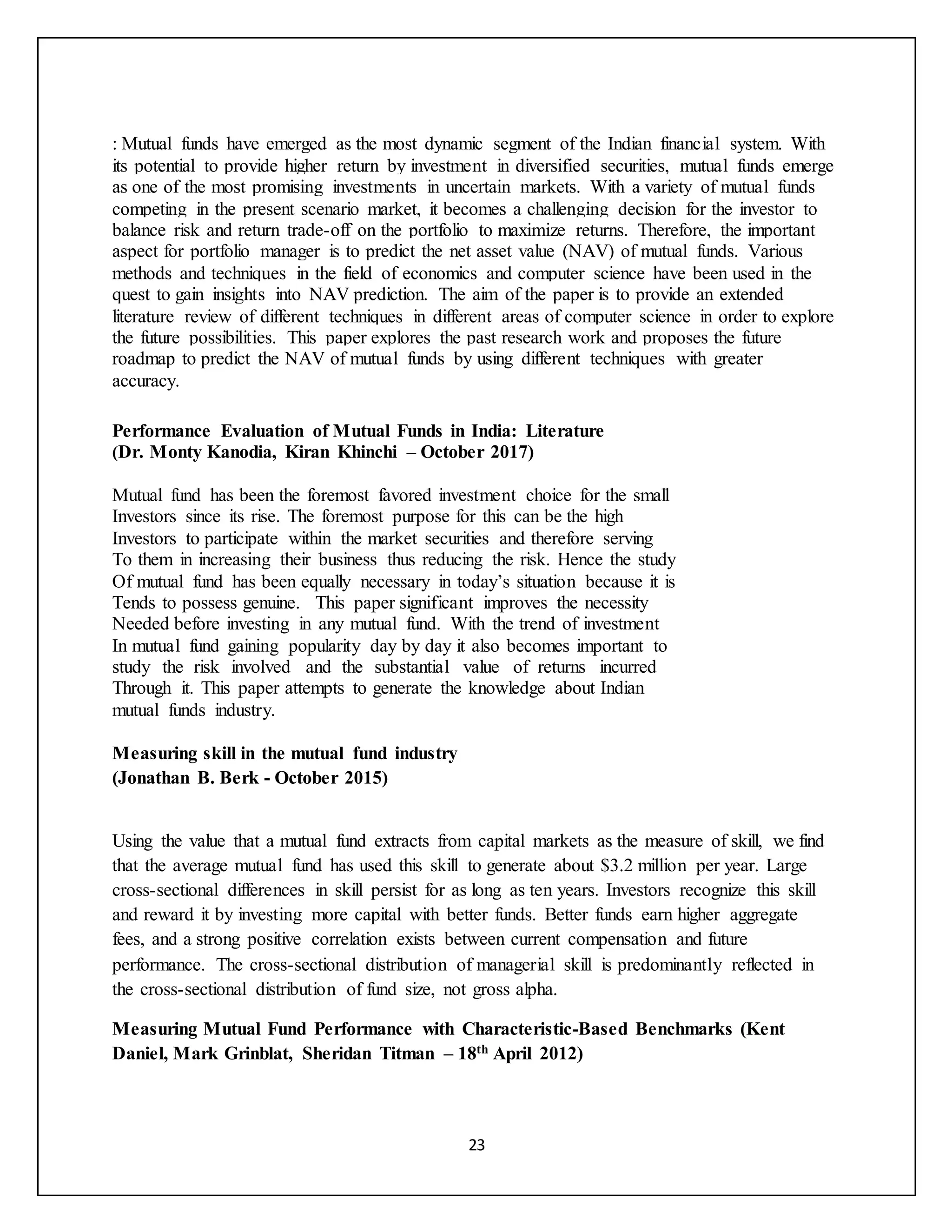 23
: Mutual funds have emerged as the most dynamic segment of the Indian financial system. With
its potential to provide higher return by investment in diversified securities, mutual funds emerge
as one of the most promising investments in uncertain markets. With a variety of mutual funds
competing in the present scenario market, it becomes a challenging decision for the investor to
balance risk and return trade-off on the portfolio to maximize returns. Therefore, the important
aspect for portfolio manager is to predict the net asset value (NAV) of mutual funds. Various
methods and techniques in the field of economics and computer science have been used in the
quest to gain insights into NAV prediction. The aim of the paper is to provide an extended
literature review of different techniques in different areas of computer science in order to explore
the future possibilities. This paper explores the past research work and proposes the future
roadmap to predict the NAV of mutual funds by using different techniques with greater
accuracy.
Performance Evaluation of Mutual Funds in India: Literature
(Dr. Monty Kanodia, Kiran Khinchi – October 2017)
Mutual fund has been the foremost favored investment choice for the small
Investors since its rise. The foremost purpose for this can be the high
Investors to participate within the market securities and therefore serving
To them in increasing their business thus reducing the risk. Hence the study
Of mutual fund has been equally necessary in today’s situation because it is
Tends to possess genuine. This paper significant improves the necessity
Needed before investing in any mutual fund. With the trend of investment
In mutual fund gaining popularity day by day it also becomes important to
study the risk involved and the substantial value of returns incurred
Through it. This paper attempts to generate the knowledge about Indian
mutual funds industry.
Measuring skill in the mutual fund industry
(Jonathan B. Berk - October 2015)
Using the value that a mutual fund extracts from capital markets as the measure of skill, we find
that the average mutual fund has used this skill to generate about $3.2 million per year. Large
cross-sectional differences in skill persist for as long as ten years. Investors recognize this skill
and reward it by investing more capital with better funds. Better funds earn higher aggregate
fees, and a strong positive correlation exists between current compensation and future
performance. The cross-sectional distribution of managerial skill is predominantly reflected in
the cross-sectional distribution of fund size, not gross alpha.
Measuring Mutual Fund Performance with Characteristic-Based Benchmarks (Kent
Daniel, Mark Grinblat, Sheridan Titman – 18th April 2012)
 