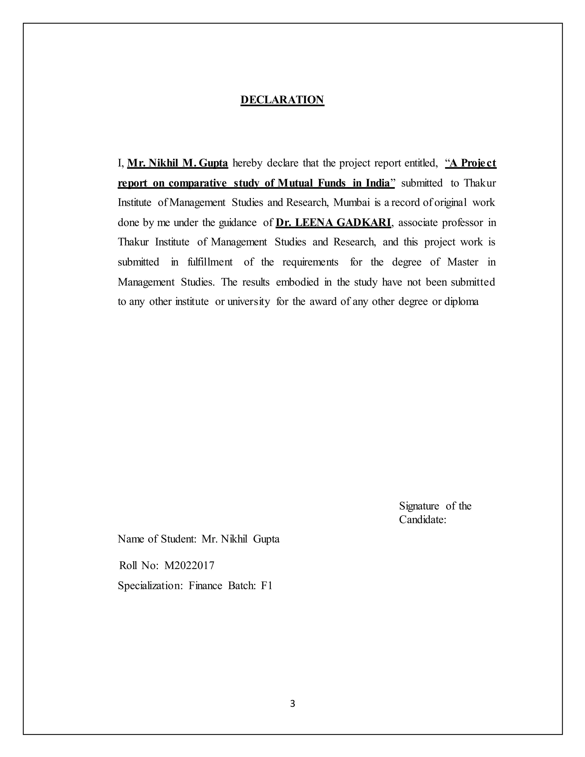 3
DECLARATION
I, Mr. Nikhil M. Gupta hereby declare that the project report entitled, “A Project
report on comparative study of Mutual Funds in India” submitted to Thakur
Institute of Management Studies and Research, Mumbai is a record of original work
done by me under the guidance of Dr. LEENA GADKARI, associate professor in
Thakur Institute of Management Studies and Research, and this project work is
submitted in fulfillment of the requirements for the degree of Master in
Management Studies. The results embodied in the study have not been submitted
to any other institute or university for the award of any other degree or diploma
Signature of the
Candidate:
Name of Student: Mr. Nikhil Gupta
Roll No: M2022017
Specialization: Finance Batch: F1
 