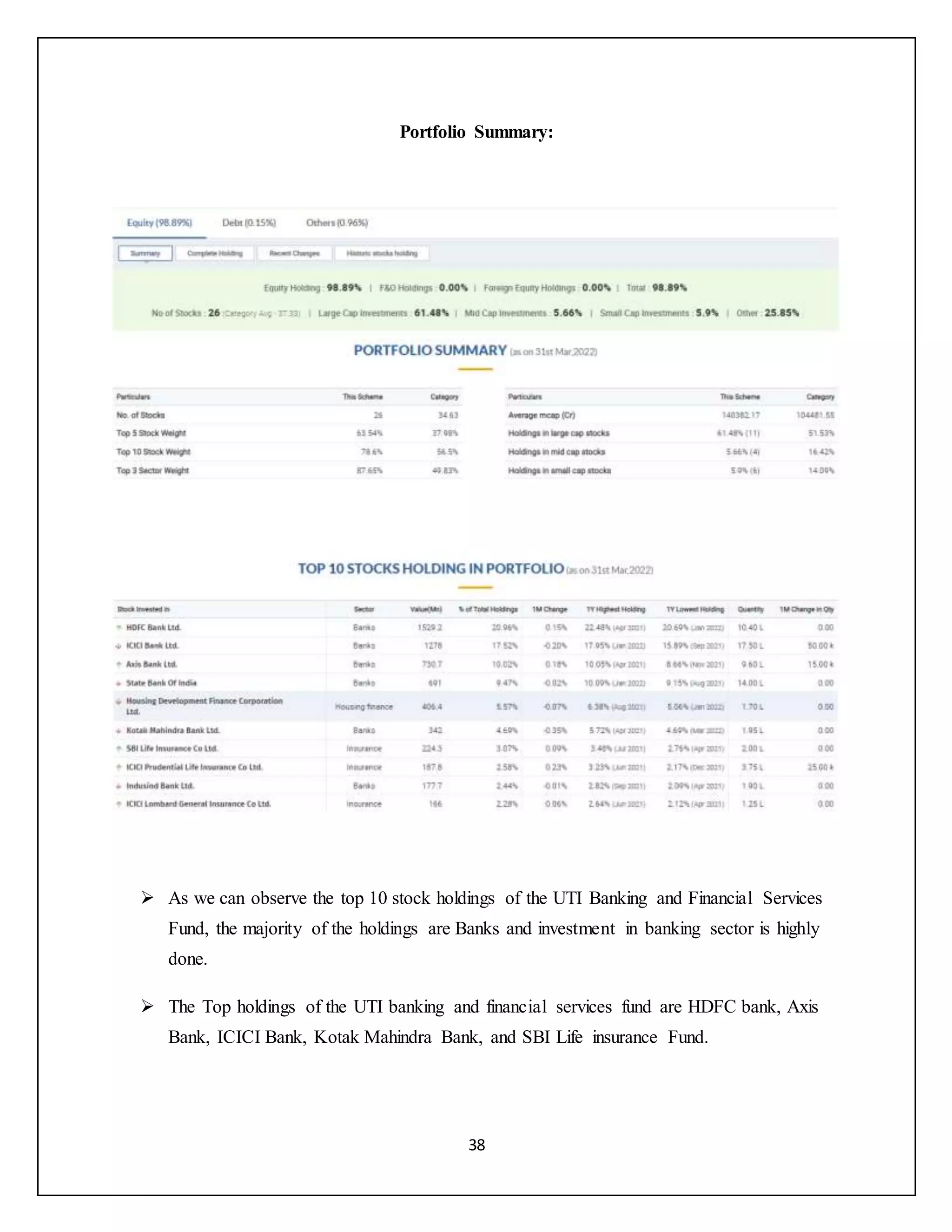 38
Portfolio Summary:
 As we can observe the top 10 stock holdings of the UTI Banking and Financial Services
Fund, the majority of the holdings are Banks and investment in banking sector is highly
done.
 The Top holdings of the UTI banking and financial services fund are HDFC bank, Axis
Bank, ICICI Bank, Kotak Mahindra Bank, and SBI Life insurance Fund.
 
