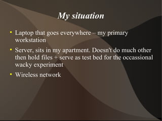 My situation Laptop that goes everywhere – my primary workstation Server, sits in my apartment. Doesn't do much other then hold files + serve as test bed for the occassional wacky experiment Wireless network 