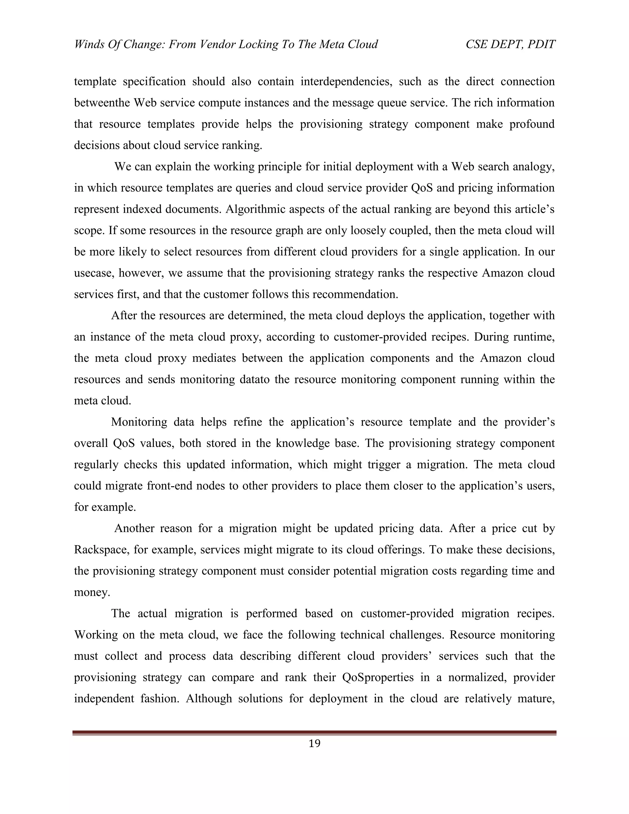 Winds Of Change: From Vendor Locking To The Meta Cloud CSE DEPT, PDIT
19
template specification should also contain interdependencies, such as the direct connection
betweenthe Web service compute instances and the message queue service. The rich information
that resource templates provide helps the provisioning strategy component make profound
decisions about cloud service ranking.
We can explain the working principle for initial deployment with a Web search analogy,
in which resource templates are queries and cloud service provider QoS and pricing information
represent indexed documents. Algorithmic aspects of the actual ranking are beyond this article‘s
scope. If some resources in the resource graph are only loosely coupled, then the meta cloud will
be more likely to select resources from different cloud providers for a single application. In our
usecase, however, we assume that the provisioning strategy ranks the respective Amazon cloud
services first, and that the customer follows this recommendation.
After the resources are determined, the meta cloud deploys the application, together with
an instance of the meta cloud proxy, according to customer-provided recipes. During runtime,
the meta cloud proxy mediates between the application components and the Amazon cloud
resources and sends monitoring datato the resource monitoring component running within the
meta cloud.
Monitoring data helps refine the application‘s resource template and the provider‘s
overall QoS values, both stored in the knowledge base. The provisioning strategy component
regularly checks this updated information, which might trigger a migration. The meta cloud
could migrate front-end nodes to other providers to place them closer to the application‘s users,
for example.
Another reason for a migration might be updated pricing data. After a price cut by
Rackspace, for example, services might migrate to its cloud offerings. To make these decisions,
the provisioning strategy component must consider potential migration costs regarding time and
money.
The actual migration is performed based on customer-provided migration recipes.
Working on the meta cloud, we face the following technical challenges. Resource monitoring
must collect and process data describing different cloud providers‘ services such that the
provisioning strategy can compare and rank their QoSproperties in a normalized, provider
independent fashion. Although solutions for deployment in the cloud are relatively mature,
 