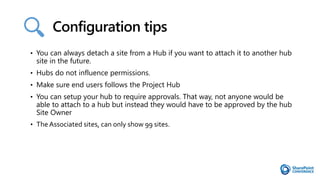 Configuration tips
• You can always detach a site from a Hub if you want to attach it to another hub
site in the future.
• Hubs do not influence permissions.
• Make sure end users follows the Project Hub
• You can setup your hub to require approvals. That way, not anyone would be
able to attach to a hub but instead they would have to be approved by the hub
Site Owner
• The Associated sites, can only show 99 sites.
 
