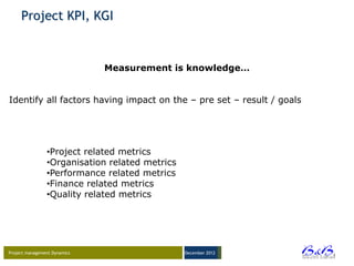 Project KPI, KGI


                              Measurement is knowledge…


Identify all factors having impact on the – pre set – result / goals




                •Project related metrics
                •Organisation related metrics
                •Performance related metrics
                •Finance related metrics
                •Quality related metrics




Project management Dynamics                     December 2012




                                                                       BVBA
 
