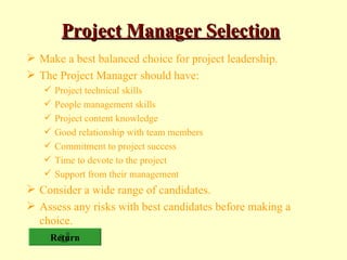Project Manager Selection Make a best balanced choice for project leadership. The Project Manager should have: Project technical skills People management skills Project content knowledge Good relationship with team members Commitment to project success Time to devote to the project Support from their management Consider a wide range of candidates. Assess any risks with best candidates before making a choice. Return 